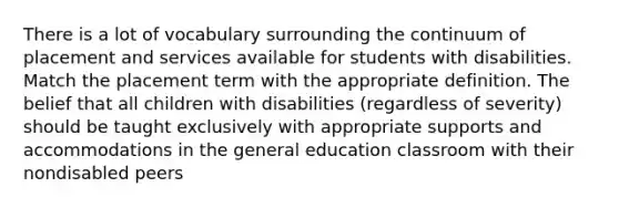 There is a lot of vocabulary surrounding the continuum of placement and services available for students with disabilities. Match the placement term with the appropriate definition. The belief that all children with disabilities (regardless of severity) should be taught exclusively with appropriate supports and accommodations in the general education classroom with their nondisabled peers