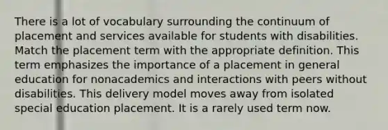 There is a lot of vocabulary surrounding the continuum of placement and services available for students with disabilities. Match the placement term with the appropriate definition. This term emphasizes the importance of a placement in general education for nonacademics and interactions with peers without disabilities. This delivery model moves away from isolated special education placement. It is a rarely used term now.