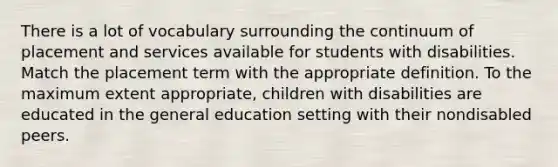 There is a lot of vocabulary surrounding the continuum of placement and services available for students with disabilities. Match the placement term with the appropriate definition. To the maximum extent appropriate, children with disabilities are educated in the general education setting with their nondisabled peers.