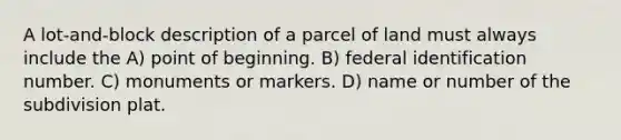 A lot-and-block description of a parcel of land must always include the A) point of beginning. B) federal identification number. C) monuments or markers. D) name or number of the subdivision plat.