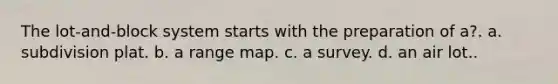 The lot-and-block system starts with the preparation of a?. a. subdivision plat. b. a range map. c. a survey. d. an air lot..