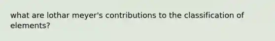 what are lothar meyer's contributions to the classification of elements?