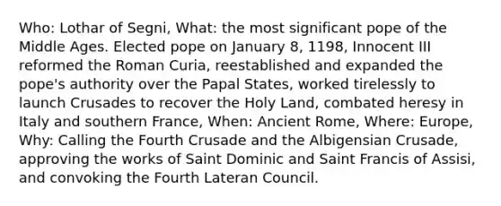 Who: Lothar of Segni, What: the most significant pope of the Middle Ages. Elected pope on January 8, 1198, Innocent III reformed the Roman Curia, reestablished and expanded the pope's authority over the Papal States, worked tirelessly to launch Crusades to recover the Holy Land, combated heresy in Italy and southern France, When: Ancient Rome, Where: Europe, Why: Calling the Fourth Crusade and the Albigensian Crusade, approving the works of Saint Dominic and Saint Francis of Assisi, and convoking the Fourth Lateran Council.