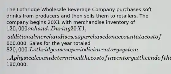 The Lothridge Wholesale Beverage Company purchases soft drinks from producers and then sells them to retailers. The company begins 20X1 with merchandise inventory of 120,000 on hand. During 20X1, additional merchandise was purchased on account at a cost of600,000. Sales for the year totaled 820,000. Lothridge uses a periodic inventory system. A physical count determined <a href='https://www.questionai.com/knowledge/kUhJNHXnd4-the-cost-of-inventory' class='anchor-knowledge'>the cost of inventory</a> at the end of the year to be180,000.