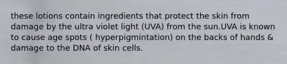 these lotions contain ingredients that protect the skin from damage by the ultra violet light (UVA) from the sun.UVA is known to cause age spots ( hyperpigmintation) on the backs of hands & damage to the DNA of skin cells.