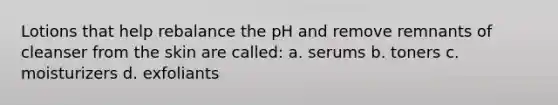 Lotions that help rebalance the pH and remove remnants of cleanser from the skin are called: a. serums b. toners c. moisturizers d. exfoliants