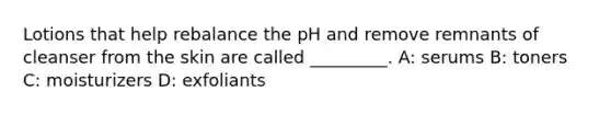 Lotions that help rebalance the pH and remove remnants of cleanser from the skin are called _________. A: serums B: toners C: moisturizers D: exfoliants