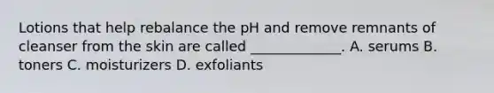 Lotions that help rebalance the pH and remove remnants of cleanser from the skin are called _____________. A. serums B. toners C. moisturizers D. exfoliants