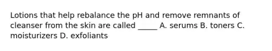 Lotions that help rebalance the pH and remove remnants of cleanser from the skin are called _____ A. serums B. toners C. moisturizers D. exfoliants