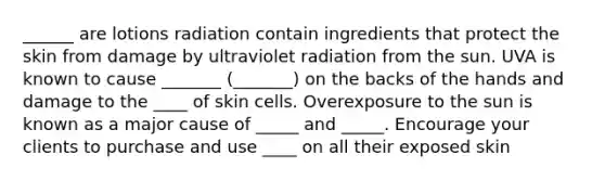 ______ are lotions radiation contain ingredients that protect the skin from damage by ultraviolet radiation from the sun. UVA is known to cause _______ (_______) on the backs of the hands and damage to the ____ of skin cells. Overexposure to the sun is known as a major cause of _____ and _____. Encourage your clients to purchase and use ____ on all their exposed skin