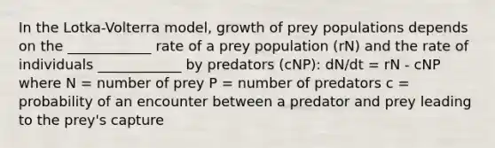 In the Lotka-Volterra model, growth of prey populations depends on the ____________ rate of a prey population (rN) and the rate of individuals ____________ by predators (cNP): dN/dt = rN - cNP where N = number of prey P = number of predators c = probability of an encounter between a predator and prey leading to the prey's capture