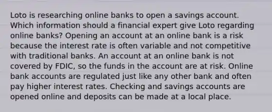 Loto is researching online banks to open a savings account. Which information should a financial expert give Loto regarding online banks? Opening an account at an online bank is a risk because the interest rate is often variable and not competitive with traditional banks. An account at an online bank is not covered by FDIC, so the funds in the account are at risk. Online bank accounts are regulated just like any other bank and often pay higher interest rates. Checking and savings accounts are opened online and deposits can be made at a local place.