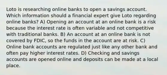 Loto is researching online banks to open a savings account. Which information should a financial expert give Loto regarding online banks? A) Opening an account at an online bank is a risk because the interest rate is often variable and not competitive with traditional banks. B) An account at an online bank is not covered by FDIC, so the funds in the account are at risk. C) Online bank accounts are regulated just like any other bank and often pay higher interest rates. D) Checking and savings accounts are opened online and deposits can be made at a local place.