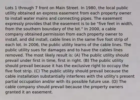 Lots 1 through 7 front on Main Street. In 1980, the local public utility obtained an express easement from each property owner to install water mains and connecting pipes. The easement expressly provides that the easement is to be "five feet in width, from the southern boundary of the lot." In 2000, a cable company obtained permission from each property owner to install, and did install, cable lines in the same five foot strip of each lot. In 2006, the public utility learns of the cable lines. The public utility sues for damages and to have the cables lines removed. The most likely result is: (A) The public utility should prevail under first in time, first in right. (B) The public utility should prevail because it has the exclusive right to occupy the five foot strip. (C) The public utility should prevail because the cable installation substantially interferes with the utility's present partial occupation and/or with its possible future use. (D) The cable company should prevail because the property owners granted it an easement.