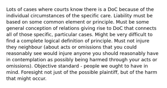 Lots of cases where courts know there is a DoC because of the individual circumstances of the specific care. Liability must be based on some common element or principle. Must be some general conception of relations giving rise to DoC that connects all of those specific, particular cases. Might be very difficult to find a complete logical definition of principle. Must not injure they neighbour (about acts or omissions that you could reasonably see would injure anyone you should reasonably have in contemplation as possibly being harmed through your acts or omissions). Objective standard - people we ought to have in mind. Foresight not just of the possible plaintiff, but of the harm that might occur.