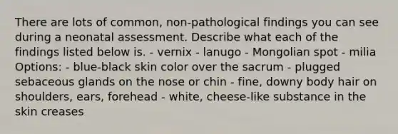 There are lots of common, non-pathological findings you can see during a neonatal assessment. Describe what each of the findings listed below is. - vernix - lanugo - Mongolian spot - milia Options: - blue-black skin color over the sacrum - plugged sebaceous glands on the nose or chin - fine, downy body hair on shoulders, ears, forehead - white, cheese-like substance in the skin creases