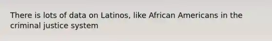 There is lots of data on Latinos, like African Americans in the criminal justice system