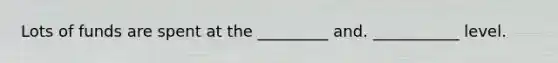 Lots of funds are spent at the _________ and. ___________ level.