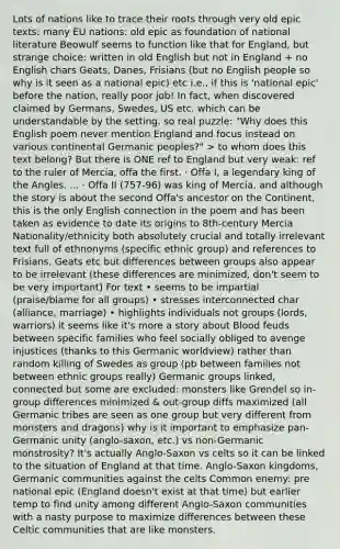 Lots of nations like to trace their roots through very old epic texts: many EU nations: old epic as foundation of national literature Beowulf seems to function like that for England, but strange choice: written in old English but not in England + no English chars Geats, Danes, Frisians (but no English people so why is it seen as a national epic) etc i.e., if this is 'national epic' before the nation, really poor job! In fact, when discovered claimed by Germans, Swedes, US etc. which can be understandable by the setting. so real puzzle: "Why does this English poem never mention England and focus instead on various continental Germanic peoples?" > to whom does this text belong? But there is ONE ref to England but very weak: ref to the ruler of Mercia, offa the first. · Offa I, a legendary king of the Angles. ... · Offa II (757-96) was king of Mercia, and although the story is about the second Offa's ancestor on the Continent, this is the only English connection in the poem and has been taken as evidence to date its origins to 8th-century Mercia Nationality/ethnicity both absolutely crucial and totally irrelevant text full of ethnonyms (specific ethnic group) and references to Frisians, Geats etc but differences between groups also appear to be irrelevant (these differences are minimized, don't seem to be very important) For text • seems to be impartial (praise/blame for all groups) • stresses interconnected char (alliance, marriage) • highlights individuals not groups (lords, warriors) it seems like it's more a story about Blood feuds between specific families who feel socially obliged to avenge injustices (thanks to this Germanic worldview) rather than random killing of Swedes as group (pb between families not between ethnic groups really) Germanic groups linked, connected but some are excluded: monsters like Grendel so in-group differences minimized & out-group diffs maximized (all Germanic tribes are seen as one group but very different from monsters and dragons) why is it important to emphasize pan-Germanic unity (anglo-saxon, etc.) vs non-Germanic monstrosity? It's actually Anglo-Saxon vs celts so it can be linked to the situation of England at that time. Anglo-Saxon kingdoms, Germanic communities against the celts Common enemy: pre national epic (England doesn't exist at that time) but earlier temp to find unity among different Anglo-Saxon communities with a nasty purpose to maximize differences between these Celtic communities that are like monsters.