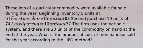 These lots of a particular commodity were available for sale during the year: Beginning inventory 5 units at 61 First purchase 15 units at63 Second purchase 10 units at 74 Third purchase 10 units at77 The firm uses the periodic system, and there are 20 units of the commodity on hand at the end of the year. What is the amount of cost of merchandise sold for the year according to the LIFO method?