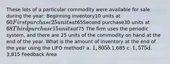 These lots of a particular commodity were available for sale during the year: Beginning inventory10 units at 60First purchase25 units at65Second purchase30 units at 68Third purchase15 units at75 The firm uses the periodic system, and there are 25 units of the commodity on hand at the end of the year. What is the amount of inventory at the end of the year using the LIFO method? a. 1,805 b.1,685 c. 1,575 d.3,815 Feedback Area