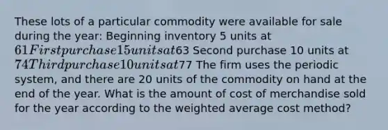 These lots of a particular commodity were available for sale during the year: Beginning inventory 5 units at 61 First purchase 15 units at63 Second purchase 10 units at 74 Third purchase 10 units at77 The firm uses the periodic system, and there are 20 units of the commodity on hand at the end of the year. What is the amount of cost of merchandise sold for the year according to the <a href='https://www.questionai.com/knowledge/koL1NUNNcJ-weighted-average' class='anchor-knowledge'>weighted average</a> cost method?