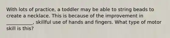 With lots of practice, a toddler may be able to string beads to create a necklace. This is because of the improvement in ___________, skillful use of hands and fingers. What type of motor skill is this?