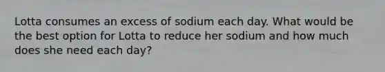 Lotta consumes an excess of sodium each day. What would be the best option for Lotta to reduce her sodium and how much does she need each day?