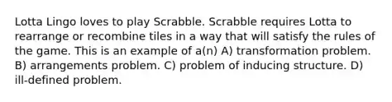 Lotta Lingo loves to play Scrabble. Scrabble requires Lotta to rearrange or recombine tiles in a way that will satisfy the rules of the game. This is an example of a(n) A) transformation problem. B) arrangements problem. C) problem of inducing structure. D) ill-defined problem.