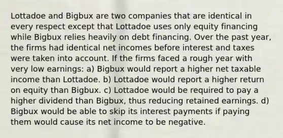 Lottadoe and Bigbux are two companies that are identical in every respect except that Lottadoe uses only equity financing while Bigbux relies heavily on debt financing. Over the past year, the firms had identical net incomes before interest and taxes were taken into account. If the firms faced a rough year with very low earnings: a) Bigbux would report a higher net taxable income than Lottadoe. b) Lottadoe would report a higher return on equity than Bigbux. c) Lottadoe would be required to pay a higher dividend than Bigbux, thus reducing retained earnings. d) Bigbux would be able to skip its interest payments if paying them would cause its net income to be negative.