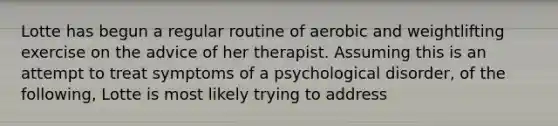 Lotte has begun a regular routine of aerobic and weightlifting exercise on the advice of her therapist. Assuming this is an attempt to treat symptoms of a psychological disorder, of the following, Lotte is most likely trying to address