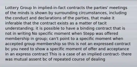 Lottery Group In implied-in-fact contracts the parties' meetings of the minds is shown by surrounding circumstances, including the conduct and declarations of the parties, that make it inferable that the contract exists as a matter of tacit understanding; it is possible to have a binding contract that is not in writing No specific moment when Stepp was offered membership in group; can't point to a specific moment when accepted group membership so this is not an expressed contract bc you need to show a specific moment of offer and acceptance in an express contract This is a case of an implied contract- there was mutual assent bc of repeated course of dealing