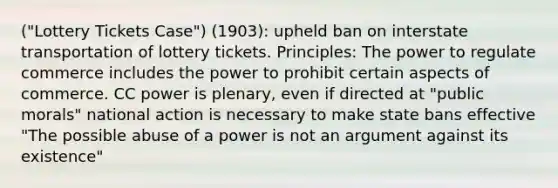 ("Lottery Tickets Case") (1903): upheld ban on interstate transportation of lottery tickets. Principles: The power to regulate commerce includes the power to prohibit certain aspects of commerce. CC power is plenary, even if directed at "public morals" national action is necessary to make state bans effective "The possible abuse of a power is not an argument against its existence"