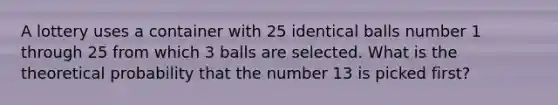 A lottery uses a container with 25 identical balls number 1 through 25 from which 3 balls are selected. What is the theoretical probability that the number 13 is picked first?