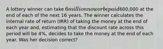 A lottery winner can take 6 million now or be paid600,000 at the end of each of the next 16 years. The winner calculates the internal rate of return (IRR) of taking the money at the end of each year and, estimating that the discount rate across this period will be 4%, decides to take the money at the end of each year. Was her decision correct?