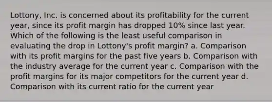 Lottony, Inc. is concerned about its profitability for the current year, since its profit margin has dropped 10% since last year. Which of the following is the least useful comparison in evaluating the drop in Lottony's profit margin? a. Comparison with its profit margins for the past five years b. Comparison with the industry average for the current year c. Comparison with the profit margins for its major competitors for the current year d. Comparison with its current ratio for the current year