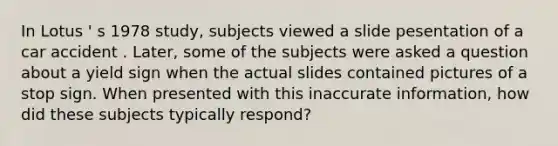 In Lotus ' s 1978 study, subjects viewed a slide pesentation of a car accident . Later, some of the subjects were asked a question about a yield sign when the actual slides contained pictures of a stop sign. When presented with this inaccurate information, how did these subjects typically respond?