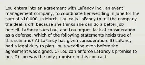 Lou enters into an agreement with LaFancy Inc., an event management company, to coordinate her wedding in June for the sum of 10,000. In March, Lou calls LaFancy to tell the company the deal is off, because she thinks she can do a better job herself. LaFancy sues Lou, and Lou argues lack of consideration as a defense. Which of the following statements holds true of this scenario? A) LaFancy has given consideration. B) LaFancy had a legal duty to plan Lou's wedding even before the agreement was signed. C) Lou can enforce LaFancy's promise to her. D) Lou was the only promisor in this contract.