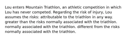 Lou enters Mountain Triathlon, an athletic competition in which Lou has never competed. Regarding the risk of injury, Lou assumes the risks: attributable to the triathlon in any way. greater than the risks normally associated with the triathlon. normally associated with the triathlon. different from the risks normally associated with the triathlon.