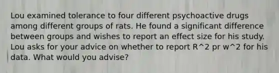 Lou examined tolerance to four different psychoactive drugs among different groups of rats. He found a significant difference between groups and wishes to report an effect size for his study. Lou asks for your advice on whether to report R^2 pr w^2 for his data. What would you advise?