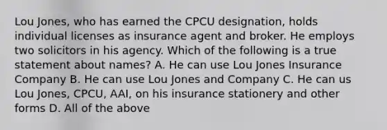 Lou Jones, who has earned the CPCU designation, holds individual licenses as insurance agent and broker. He employs two solicitors in his agency. Which of the following is a true statement about names? A. He can use Lou Jones Insurance Company B. He can use Lou Jones and Company C. He can us Lou Jones, CPCU, AAI, on his insurance stationery and other forms D. All of the above