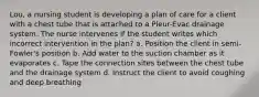 Lou, a nursing student is developing a plan of care for a client with a chest tube that is attached to a Pleur-Evac drainage system. The nurse intervenes if the student writes which incorrect intervention in the plan? a. Position the client in semi-Fowler's position b. Add water to the suction chamber as it evaporates c. Tape the connection sites between the chest tube and the drainage system d. Instruct the client to avoid coughing and deep breathing