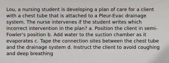 Lou, a nursing student is developing a plan of care for a client with a chest tube that is attached to a Pleur-Evac drainage system. The nurse intervenes if the student writes which incorrect intervention in the plan? a. Position the client in semi-Fowler's position b. Add water to the suction chamber as it evaporates c. Tape the connection sites between the chest tube and the drainage system d. Instruct the client to avoid coughing and deep breathing