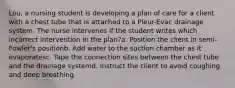 Lou, a nursing student is developing a plan of care for a client with a chest tube that is attached to a Pleur-Evac drainage system. The nurse intervenes if the student writes which incorrect intervention in the plan?a. Position the client in semi-Fowler's positionb. Add water to the suction chamber as it evaporatesc. Tape the connection sites between the chest tube and the drainage systemd. Instruct the client to avoid coughing and deep breathing