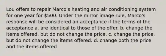 Lou offers to repair Marco's heating and air conditioning system for one year for 500. Under the mirror image rule, Marco's response will be considered an acceptance if the terms of the acceptance a. are identical to those of the offer. b. change the items offered, but do not change the price. c. change the price, but do not change the items offered. d. change both the price and the items offered