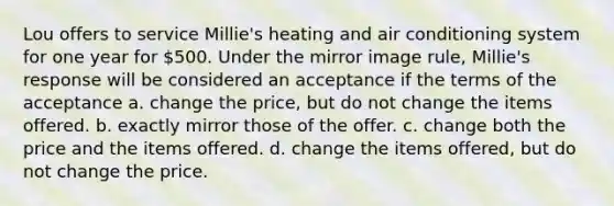 Lou offers to service Millie's heating and air conditioning system for one year for 500. Under the mirror image rule, Millie's response will be considered an acceptance if the terms of the acceptance a. ​change the price, but do not change the items offered. b. ​exactly mirror those of the offer. c. ​change both the price and the items offered. d. ​change the items offered, but do not change the price.