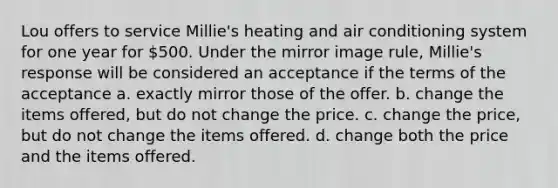 Lou offers to service Millie's heating and air conditioning system for one year for 500. Under the mirror image rule, Millie's response will be considered an acceptance if the terms of the acceptance a. ​exactly mirror those of the offer. b. ​change the items offered, but do not change the price. c. ​change the price, but do not change the items offered. d. ​change both the price and the items offered.