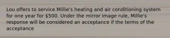 Lou offers to service Millie's heating and air conditioning system for one year for 500. Under the mirror image rule, Millie's response will be considered an acceptance if the terms of the acceptance​