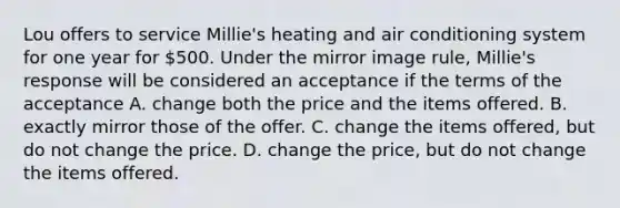 Lou offers to service Millie's heating and air conditioning system for one year for 500. Under the mirror image rule, Millie's response will be considered an acceptance if the terms of the acceptance A. change both the price and the items offered. B. ​exactly mirror those of the offer. C. change the items offered, but do not change the price. D. change the price, but do not change the items offered.