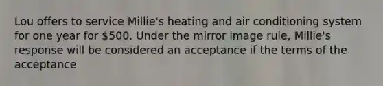 Lou offers to service Millie's heating and air conditioning system for one year for 500. Under the mirror image rule, Millie's response will be considered an acceptance if the terms of the acceptance